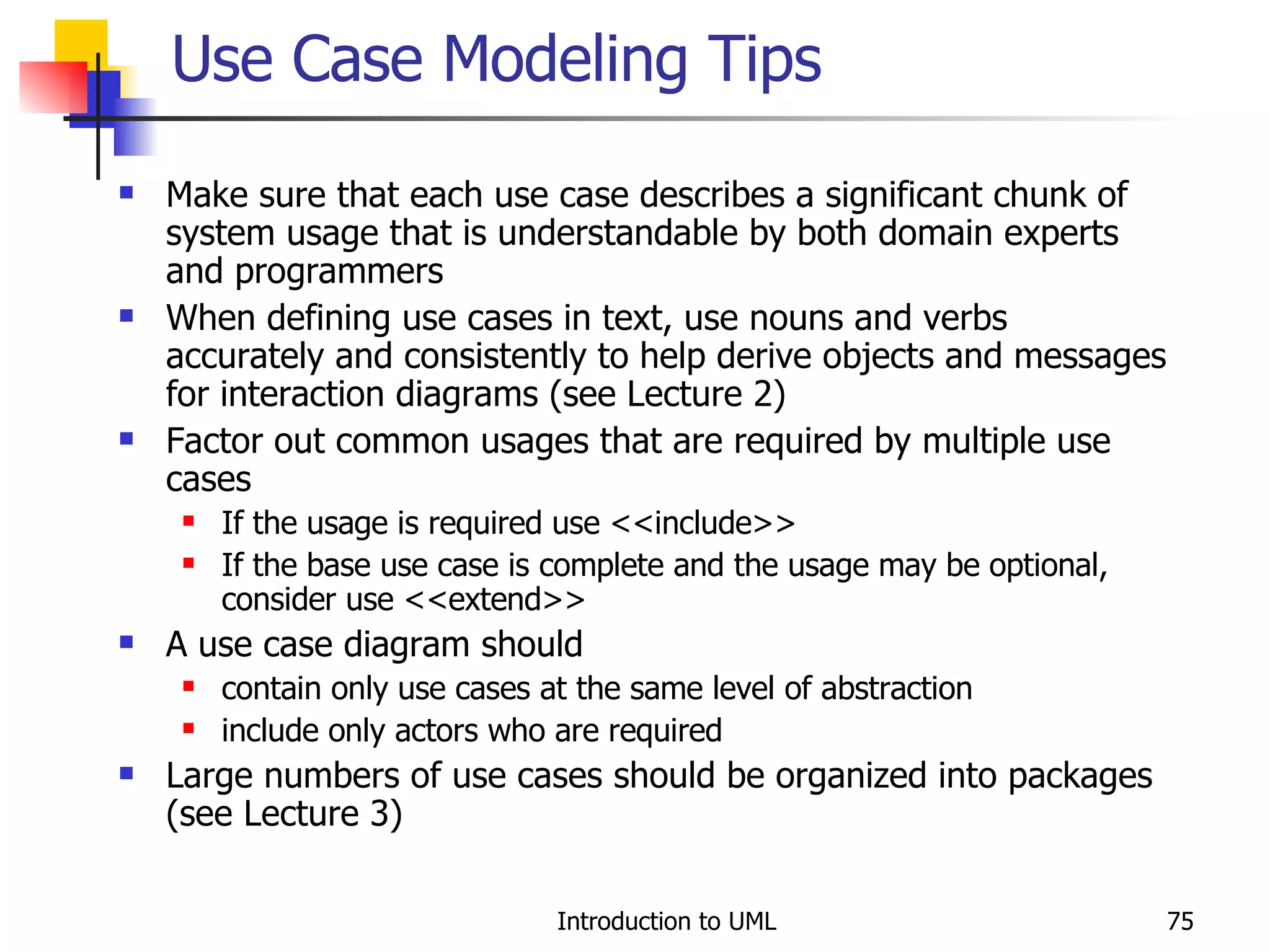 Use Case Modeling Tips Make sure that each use case describes a significant chunk of system usage that is understandable by both domain experts and programmers When defining use cases in text, use nouns and verbs accurately and consistently to help derive objects and messages for interaction diagrams (see Lecture 2) Factor out common usages that are required by multiple use cases If the usage is required use <<include>> If the base use case is complete and the usage may be optional, consider use <<extend>> A use case diagram should contain only use cases at the same level of abstraction include only actors who are required Large numbers of use cases should be organized into packages (see Lecture 3) 