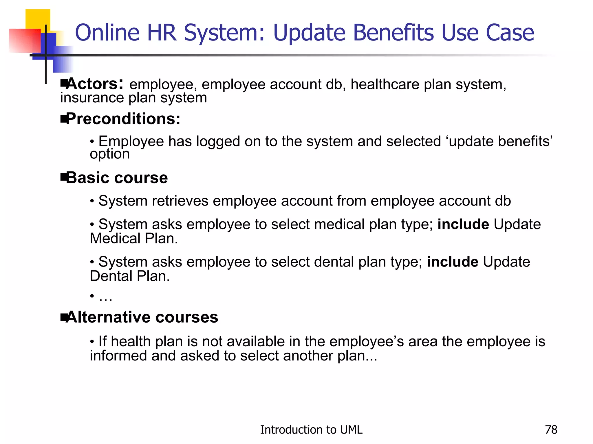 Online HR System: Update Benefits Use Case   Actors :  employee, employee account db, healthcare plan system, insurance plan system Preconditions: Employee has logged on to the system and selected ‘update benefits’ option Basic course System retrieves employee account from employee account db System asks employee to select medical plan type;  include  Update Medical Plan. System asks employee to select dental plan type;  include  Update Dental Plan. … Alternative courses If health plan is not available in the employee’s area the employee is informed and asked to select another plan... 