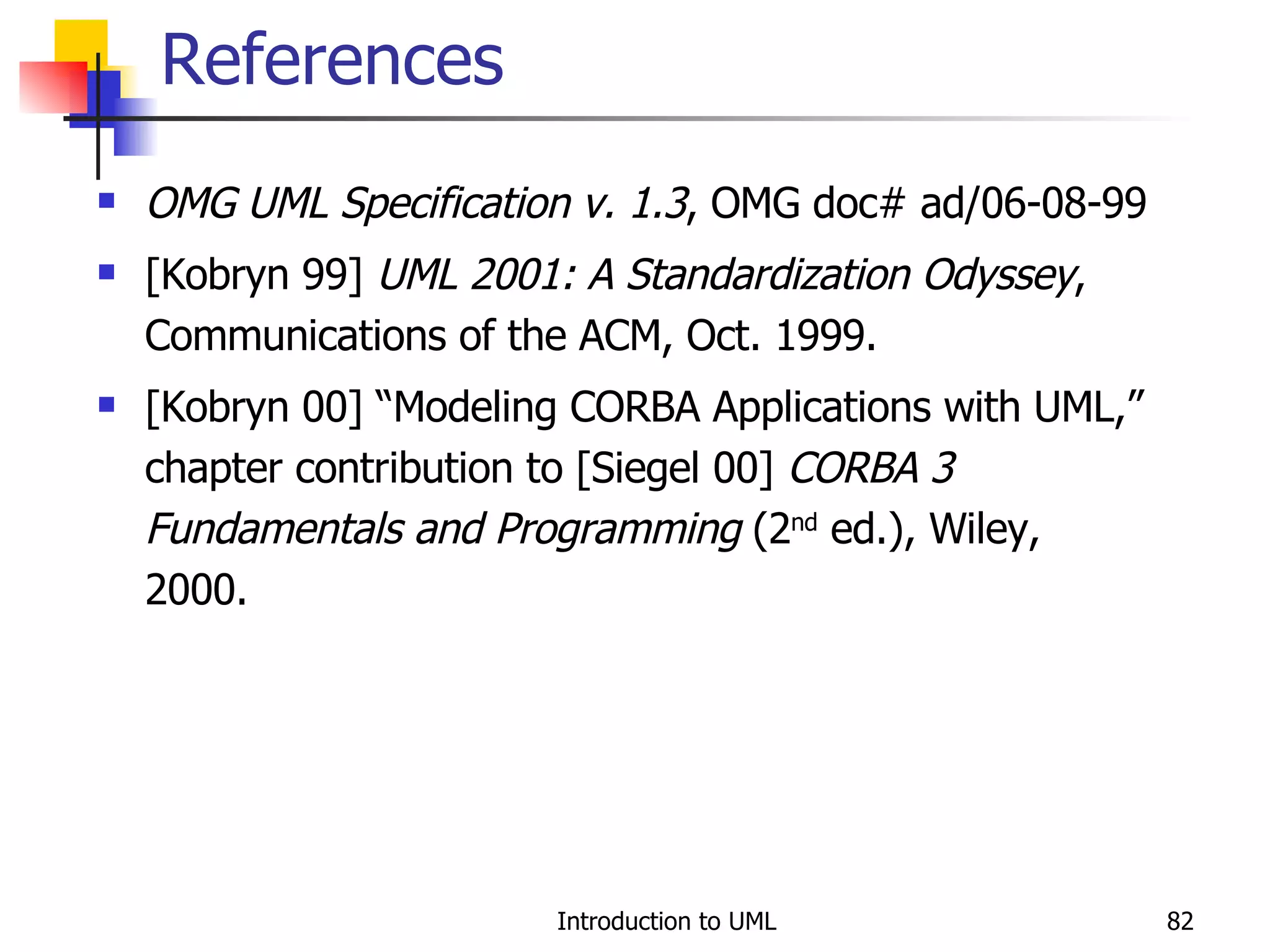 References OMG UML Specification v. 1.3 , OMG doc# ad/06-08-99 [Kobryn 99]  UML 2001: A Standardization Odyssey , Communications of the ACM, Oct. 1999. [Kobryn 00] “Modeling CORBA Applications with UML,” chapter contribution to [Siegel 00]  CORBA 3 Fundamentals and Programming  (2 nd  ed.), Wiley, 2000. 