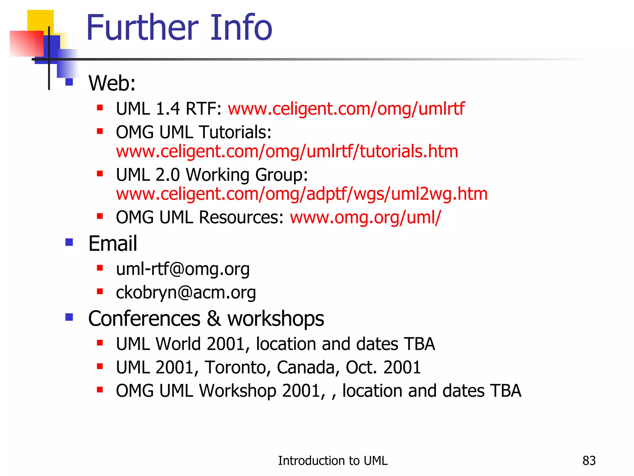 Web:  UML 1.4 RTF:  www.celigent.com/omg/umlrtf OMG UML Tutorials:  www.celigent.com/omg/umlrtf/tutorials.htm UML 2.0 Working Group:  www.celigent.com/omg/adptf/wgs/uml2wg. htm OMG UML Resources:  www.omg.org/uml/   Email [email_address] [email_address] Conferences & workshops UML World 2001, location and dates TBA UML 2001, Toronto, Canada, Oct. 2001 OMG UML Workshop 2001, , location and dates TBA Further Info 