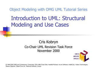 Introduction to UML: Structural Modeling and Use Cases Cris Kobryn Co-Chair UML Revision Task Force November 2000 Object Modeling with OMG UML Tutorial Series ©  1999-2000 OMG and Contributors: Crossmeta, EDS, IBM, Enea Data, Hewlett-Packard, InLine Software, IntelliCorp,  Kabira Technologies, Klasse Objecten, ObjectTime Ltd., Rational Software, Unisys 