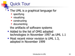 The UML is a graphical language for specifying visualizing constructing documenting the artifacts of software systems Added to the list of OMG adopted technologies in November 1997 as UML 1.1 Most recent minor revision is UML 1.3, adopted in November 1999 Quick Tour 