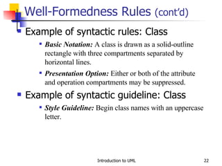 Well-Formedness Rules  (cont’d) Example of syntactic rules: Class Basic Notation:  A class is drawn as a solid-outline rectangle with three compartments separated by horizontal lines. Presentation Option:  Either or both of the attribute and operation compartments may be suppressed. Example of syntactic guideline: Class Style Guideline:  Begin class names with an uppercase letter. 