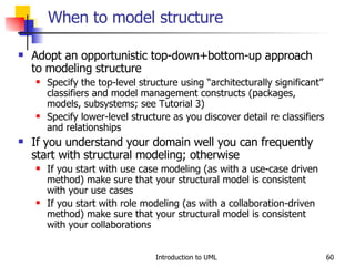 When to model structure Adopt an opportunistic top-down+bottom-up approach to modeling structure Specify the top-level structure using “architecturally significant” classifiers and model management constructs (packages, models, subsystems; see Tutorial 3) Specify lower-level structure as you discover detail re classifiers and relationships If you understand your domain well you can frequently start with structural modeling; otherwise If you start with use case modeling (as with a use-case driven method) make sure that your structural model is consistent with your use cases If you start with role modeling (as with a collaboration-driven method) make sure that your structural model is consistent with your collaborations 