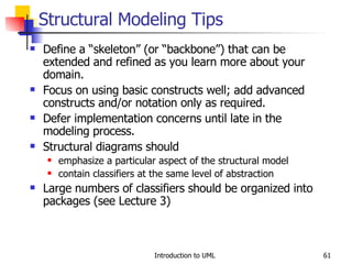 Structural Modeling Tips Define a “skeleton” (or “backbone”) that can be extended and refined as you learn more about your domain. Focus on using basic constructs well; add advanced constructs and/or notation only as required. Defer implementation concerns until late in the modeling process. Structural diagrams should emphasize a particular aspect of the structural model contain classifiers at the same level of abstraction Large numbers of classifiers should be organized into packages (see Lecture 3) 