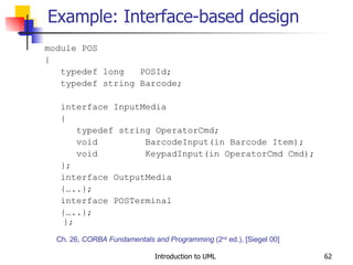 Example: Interface-based design module POS { typedef long  POSId; typedef string Barcode; interface InputMedia { typedef string OperatorCmd; void  BarcodeInput(in Barcode Item); void  KeypadInput(in OperatorCmd Cmd); }; interface OutputMedia {…..}; interface POSTerminal {…..};  }; Ch. 26,  CORBA Fundamentals and Programming  (2 nd  ed.), [Siegel 00] 