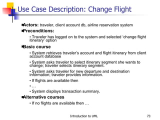 Use Case Description: Change Flight Actors:  traveler, client account db, airline reservation system Preconditions: Traveler has logged on to the system and selected ‘change flight itinerary’ option Basic course System retrieves traveler’s account and flight itinerary from client account database System asks traveler to select itinerary segment she wants to change; traveler selects itinerary segment. System asks traveler for new departure and destination information; traveler provides information. If flights are available then … System displays transaction summary. Alternative courses If no flights are available then … 