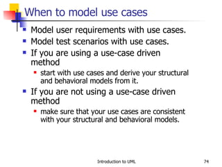 When to model use cases Model user requirements with use cases. Model test scenarios with use cases. If you are using a use-case driven method start with use cases and derive your structural and behavioral models from it. If you are not using a use-case driven method make sure that your use cases are consistent with your structural and behavioral models. 