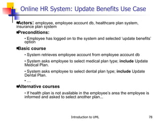 Online HR System: Update Benefits Use Case   Actors :  employee, employee account db, healthcare plan system, insurance plan system Preconditions: Employee has logged on to the system and selected ‘update benefits’ option Basic course System retrieves employee account from employee account db System asks employee to select medical plan type;  include  Update Medical Plan. System asks employee to select dental plan type;  include  Update Dental Plan. … Alternative courses If health plan is not available in the employee’s area the employee is informed and asked to select another plan... 