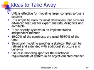 UML is effective for modeling large, complex software systems It is simple to learn for most developers, but provides advanced features for expert analysts, designers and architects It can specify systems in an implementation-independent manner 10-20% of the constructs are used 80-90% of the time Structural modeling specifies a skeleton that can be refined and extended with additional structure and behavior Use case modeling specifies the functional requirements of system in an object-oriented manner Ideas to Take Away 