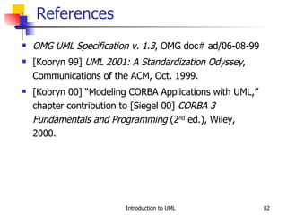 References OMG UML Specification v. 1.3 , OMG doc# ad/06-08-99 [Kobryn 99]  UML 2001: A Standardization Odyssey , Communications of the ACM, Oct. 1999. [Kobryn 00] “Modeling CORBA Applications with UML,” chapter contribution to [Siegel 00]  CORBA 3 Fundamentals and Programming  (2 nd  ed.), Wiley, 2000. 