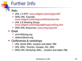 Web:  UML 1.4 RTF:  www.celigent.com/omg/umlrtf OMG UML Tutorials:  www.celigent.com/omg/umlrtf/tutorials.htm UML 2.0 Working Group:  www.celigent.com/omg/adptf/wgs/uml2wg. htm OMG UML Resources:  www.omg.org/uml/   Email [email_address] [email_address] Conferences & workshops UML World 2001, location and dates TBA UML 2001, Toronto, Canada, Oct. 2001 OMG UML Workshop 2001, , location and dates TBA Further Info 