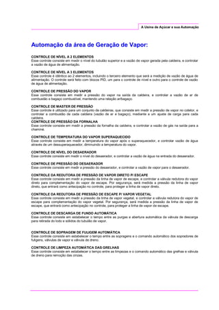 A Usina de Açúcar e sua Automação
Automação da área de Geração de Vapor:
CONTROLE DE NÍVEL A 2 ELEMENTOS
Esse controle consiste em medir o nível do tubulão superior e a vazão de vapor gerada pela caldeira, e controlar
a vazão de água de alimentação.
CONTROLE DE NÍVEL A 3 ELEMENTOS
Esse controle é idêntico ao 2 elementos, incluindo o terceiro elemento que será a medição de vazão de água de
alimentação. O controle será feito com blocos PID, um para o controle de nível e outro para o controle de vazão
de água de alimentação.
CONTROLE DE PRESSÃO DO VAPOR
Esse controle consiste em medir a pressão do vapor na saída da caldeira, e controlar a vazão de ar de
combustão e bagaço combustível, mantendo uma relação ar/bagaço.
CONTROLE DE MASTER DE PRESSÃO
Esse controle é utilizado para um conjunto de caldeiras, que consiste em medir a pressão de vapor no coletor, e
controlar a combustão de cada caldeira (vazão de ar e bagaço), mediante a um ajuste de carga para cada
caldeira.
CONTROLE DE PRESSÃO DA FORNALHA
Esse controle consiste em medir a pressão da fornalha da caldeira, e controlar a vazão de gás na saída para a
chaminé.
CONTROLE DE TEMPERATURA DO VAPOR SUPERAQUECIDO
Esse controle consiste em medir a temperatura do vapor após o superaquecedor, e controlar vazão de água
através de um dessuperaquecedor, diminuindo a temperatura do vapor.
CONTROLE DE NÍVEL DO DESAERADOR
Esse controle consiste em medir o nível do desaerador, e controlar a vazão de água na entrada do desaerador.
CONTROLE DE PRESSÃO DO DESAERADOR
Esse controle consiste em medir a pressão do desaerador, e controlar a vazão de vapor para o desaerador.
CONTROLE DA REDUTORA DE PRESSÃO DE VAPOR DIRETO P/ ESCAPE
Esse controle consiste em medir a pressão da linha de vapor de escape, e controlar a válvula redutora do vapor
direto para complementação do vapor de escape. Por segurança, será medida a pressão da linha de vapor
direto, que entrará como antecipação no controle, para proteger a linha de vapor direto.
CONTROLE DA REDUTORA DE PRESSÃO DE ESCAPE P/ VAPOR VEGETAL
Esse controle consiste em medir a pressão da linha de vapor vegetal, e controlar a válvula redutora do vapor de
escape para complementação do vapor vegetal. Por segurança, será medida a pressão da linha de vapor de
escape, que entrará como antecipação no controle, para proteger a linha de vapor de escape.
CONTROLE DE DESCARGA DE FUNDO AUTOMÁTICA
Esse controle consiste em estabelecer o tempo entre as purgas e abertura automática da válvula de descarga
para retirada do lodo e sólidos do tubulão de vapor.
CONTROLE DE SOPRAGEM DE FULIGEM AUTOMÁTICA
Esse controle consiste em estabelecer o tempo entre as sopragens e o comando automático dos sopradores de
fuligens, válvulas de vapor e válvula de dreno.
CONTROLE DE LIMPEZA AUTOMÁTICA DAS GRELHAS
Esse controle consiste em estabelecer o tempo entre as limpezas e o comando automático das grelhas e válvula
de dreno para remoção das cinzas.
 