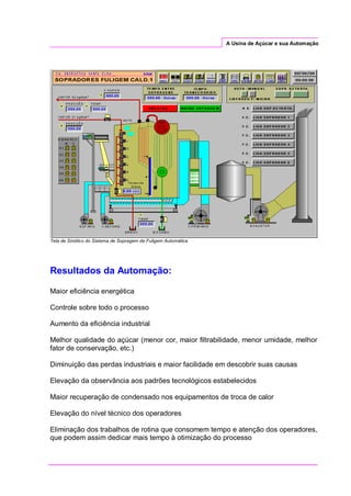 A Usina de Açúcar e sua Automação
Tela de Sinótico do Sistema de Sopragem de Fuligem Automática
Resultados da Automação:
Maior eficiência energética
Controle sobre todo o processo
Aumento da eficiência industrial
Melhor qualidade do açúcar (menor cor, maior filtrabilidade, menor umidade, melhor
fator de conservação, etc.)
Diminuição das perdas industriais e maior facilidade em descobrir suas causas
Elevação da observância aos padrões tecnológicos estabelecidos
Maior recuperação de condensado nos equipamentos de troca de calor
Elevação do nível técnico dos operadores
Eliminação dos trabalhos de rotina que consomem tempo e atenção dos operadores,
que podem assim dedicar mais tempo à otimização do processo
 