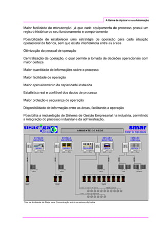 A Usina de Açúcar e sua Automação
Maior facilidade de manutenção, já que cada equipamento de processo possui um
registro histórico do seu funcionamento e comportamento
Possibilidade de estabelecer uma estratégia de operação para cada situação
operacional da fábrica, sem que exista interferência entre as áreas
Otimização do pessoal de operação
Centralização da operação, o qual permite a tomada de decisões operacionais com
maior certeza
Maior quantidade de informações sobre o processo
Maior facilidade de operação
Maior aproveitamento da capacidade instalada
Estatística real e confiável dos dados de processo
Maior proteção e segurança de operação
Disponibilidade de informação entre as áreas, facilitando a operação
Possibilita a implantação de Sistema de Gestão Empresarial na industria, permitindo
a integração do processo industrial e da administração.
Tela de Ambiente de Rede para Comunicação entre os setores da Usina
 