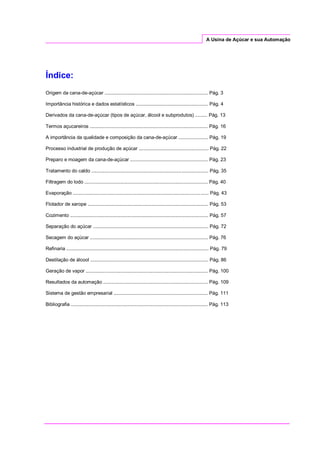 A Usina de Açúcar e sua Automação
Índice:
Origem da cana-de-açúcar ............................................................................. Pág. 3
Importância histórica e dados estatísticos ...................................................... Pág. 4
Derivados da cana-de-açúcar (tipos de açúcar, álcool e subprodutos) ......... Pág. 13
Termos açucareiros ........................................................................................ Pág. 16
A importância da qualidade e composição da cana-de-açúcar ...................... Pág. 19
Processo industrial de produção de açúcar .................................................... Pág. 22
Preparo e moagem da cana-de-açúcar .......................................................... Pág. 23
Tratamento do caldo ....................................................................................... Pág. 35
Filtragem do lodo ............................................................................................ Pág. 40
Evaporação ..................................................................................................... Pág. 43
Flotador de xarope .......................................................................................... Pág. 53
Cozimento ....................................................................................................... Pág. 57
Separação do açúcar ...................................................................................... Pág. 72
Secagem do açúcar ........................................................................................ Pág. 76
Refinaria .......................................................................................................... Pág. 79
Destilação de álcool ........................................................................................ Pág. 86
Geração de vapor ........................................................................................... Pág. 100
Resultados da automação .............................................................................. Pág. 109
Sistema de gestão empresarial ...................................................................... Pág. 111
Bibliografia ...................................................................................................... Pág. 113
 