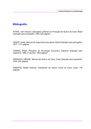 A Usina de Açúcar e sua Automação
Bibliografia:
PAYNE, John Howard, Operações Unitárias na Produção de Açúcar de Cana, Brasil
(tradução para português), 1989, 246 páginas
HUGOT, Emile, Manual da Engenharia Açucareira, Brasil (tradução para português),
1977, 1171 páginas
HONING, Pieter, Principios de Tecnologia Azucarera, Espanha (tradução para
espanhol), 1969, 3 volumes, 1663 páginas
SPENCER e MEADE, Manual del Azúcar de Cana, Cuba (tradução para espanhol),
1974, 914 páginas
PUERTAS, Rafael Pedrosa, Fabricación de Azúcar Crudo de Cana, Cuba, 178
páginas
 