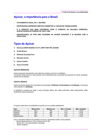 A Usina de Açúcar e sua Automação
Açúcar, a importância para o Brasil
- FATURAMENTO ANUAL DE 7,1 BILHÕES
- PROPORCIONA EMPREGOS DIRETOS E INDIRETOS A 1.000.000 DE TRABALHAORES
- É O PRODUTO QUE MAIS CONTRIBUIU PARA O AUMENTO DA BALANÇA COMERCIAL
(EXPORTAÇÕES) NO PERÍODO DE 1992 Á 1998.
- PROPORCIONOU AO PAÍS UMA ECONOMIA DE DIVISAS SUPERIOR A 30 BILHÕES COM O
PROÁLCOOL.
Tipos de Açúcar
1- Demerara (RAW SUGAR) E V.H.P. (VERY HIGH POL SUGAR)
2- Cristal Branco
3- Refinado Granulado Fino
4- Refinado Amorfo
5- Açúcar Líquido
6- Açúcar Invertido
AÇÚCAR DEMERARA
Açúcar produzido naturalmente, sem adicionar produtos químicos na sulfitação.
A produção desse açúcar é muito grande, pois é destinado para a produção dos açúcares de melhor qualidade,
através da sua diluição.
CRISTAL BRANCO
Açúcar produzido através de 3 processos de purificação: Sulfitação, Carbonatação ou Fosfatação. O processo
mais utilizado é a Sulfitação.
A Sulfitação é aplicado ao caldo, e seus principais efeitos são: efeito purificante, efeito descolorante, efeito
fluidificante, efeito precipitante.
O açúcar cristal branco é qualificado de acordo com um padrão estabelecido:
Tipo Mínimo Pol. Máxima cor Máx. % Cinzas Máx. Umidade
Standard 99.3 760 0.15 > 0.05
Superior 99.5 480 0.10 < 0.04
Especial 99.7 230 0.07 < 0.04
Especial Extra 99.8 150 0.05 < 0.04
Com a crescente melhoria da qualidade do açúcar, atualmente existem outros padrões:
- Açúcar Especial Extra A, com a máxima cor de 100
- Açúcar G.C. com granulometria controlada
- Açúcar Orgânico
 