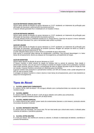 A Usina de Açúcar e sua Automação
AÇUCAR REFINADO GRANULADO FINO
Açúcar obtido através da diluição do açúcar demerara ou V.H.P. recebendo um tratamento de purificação para
eliminação de impurezas e adicionamento de produtos químicos.
O açúcar refinado granulado fino é cristalizado em um Cozedor à Vácuo.
AÇÚCAR REFINADO AMORFO
Açúcar obtido através da diluição do açúcar demerara ou V.H.P. recebendo um tratamento de purificação para
eliminação de impurezas e adicionamento de produtos químicos.
O açúcar refinado amorfo é cristalizado através de um choque térmico. Esse tipo de açúcar é menos valorizado
que o Refinado Granulado Fino, pois o mel também está contido no produto.
AÇÚCAR LÍQUIDO
Açúcar obtido através da diluição do açúcar demerara ou V.H.P. recebendo um tratamento de purificação para
eliminação de impurezas, adicionamento de produtos químicos, filtragem em tanques de resina ou carvão e
concentração até aproximadamente 65o
Brix.
O poder adoçante desse açúcar é menor devido à quantidade de água adicionada.
Esse açúcar é consumido pelas fabricas de refrigerantes e alimentos. Sua principal desvantagem é o baixo
tempo de armazenamento, devido aos ataques de microorganismos, principalmente os fungos.
AÇÚCAR INVERTIDO
Açúcar obtido através da diluição do açúcar demerara ou V.H.P.
O Açúcar Invertido é obtido através da reação de hidrólise total ou parcial da sacarose. Essa reação é
denominada Inversão, uma vez que ocorre mudança no sentido de rotação no plano de luz polarizada. O produto
final contém sacarose, glicose e frutose, a concentração de cada um desses açucares muda em função do nível
de inversão. O açúcar invertido é encontrado em diferentes graus de hidrólise.
A açúcar invertido mais produzido é o parcialmente invertido, com 50% de inversão, onde o poder adoçante é de
85% do valor do açúcar cristal.
A vantagem do Açúcar Invertido é o menor volume e maior tempo de armazenamento, pois é mais resistente ao
ataque de microorganismos.
Tipos de Álcool
1- ÁLCOOL HIDRATADO CARBURANTE
É o álcool a 92o
GL (92% de álcool + 8% de água) utilizado como combustível direto nos veículos com motores
movidos a álcool.
2- ÁLCOOL ANIDRO
É o álcool a 99.6o
GL (99.6% de álcool + 0.4% de água) utilizado como aditivo aos combustíveis.
Atualmente a gasolina brasileira possui 24% de álcool anidro.
3- ÁLCOOL ANIDRO ESPECIAL
É o mesmo álcool do item anterior, porem isento de contaminantes (benzeno e ciclo-hexano), produzido através
do processo de peneira molecular.
4- ÁLCOOL REFINADO E NEUTRO
É o álcool neutro de impurezas, com pouco odor. Por ser mais barato que o álcool extra neutro, é utilizado pelas
indústrias de bebidas e cosméticos populares.
5- ÁLCOOL EXTRA NEUTRO
É o mais puro álcool, não interfere em aromas ou sabores, é utilizado na elaboração de bebidas, cosméticas e
produtos farmacêuticos.
 