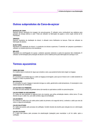 A Usina de Açúcar e sua Automação
Outros subprodutos da Cana-de-açúcar
BAGAÇO DE CANA
Resíduo fibroso resultante da moagem da cana-de-açúcar. É utilizado como combustível nas caldeiras para
geração de energia elétrica e calor. Pode ser utilizado na fabricação de papeis e como ração animal se for
hidrolizado.
VINHAÇA
Resíduo resultante da destilação do álcool, é utilizado como fertilizante na lavoura. Pode ser utilizada na
fabricação de adubos.
ÓLEO FUSEL
Resultante da destilação de álcool, é constituído de álcoois superiores. É extraído em pequena quantidade e
utilizado na indústria química e de cosméticos.
MELAÇO
Resultante da centrifugação do açúcar, contendo açúcares redutores e parte de sacarose não cristalizada. É
utilizado na fermentação para produção de álcool e como matéria-prima para fabricação de cachaça e rum.
Termos açucareiros
FIBRA EM CANA
É a matéria seca e insolúvel em água que compõe a cana, que posteriormente dará origem ao bagaço.
EMBEBIÇÃO
É o processo que embebe água ou caldo ao bagaço já esmagado, para que se misture com o caldo existente no
bagaço e o dilua no próximo terno.
MACERAÇÃO
É o processo no qual o bagaço é saturado de água ou caldo, geralmente a alta temperatura. A maceração é uma
classe especial de embebição.
CALDO RICO OU PRIMÁRIO
É o caldo de cana extraído no primeiro terno da moenda no qual estava contido na cana-de-açúcar.
CALDO POBRE OU SECUNDÁRIO
É o caldo de cana extraída no segundo terno da moenda, que sofreu embebição desde o último terno. É mais
diluído do que o caldo rico, pois está contida a água de embebição.
CALDO MISTO
É a mistura do caldo rico e do caldo pobre (caldo do primeiro e do segundo terno), contendo o caldo que veio da
cana e a água de embebição.
CALDO SULFITADO
É o caldo que passou pelo processo de sulfitação. Contém dioxido de enxofre para redução de cor e eliminação
de colóides.
CALDO CALEADO
É o caldo que passou pelo processo de alcalinização (caleação) para neutralizar o pH do caldo, após a
sulfitação.
 