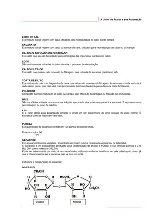 A Usina de Açúcar e sua Automação
LEITE DE CAL
É a mistura da cal virgem com água, utilizado para neutralização do caldo ou do xarope.
SACARATO
É a mistura da cal virgem com caldo ou xarope de cana, utilizado para neutralização do caldo ou do xarope.
CALDO CLARIFICADO OU DECANTADO
É o caldo que saiu do decantador para eliminação das impurezas contidas no caldo.
LODO
São as impurezas retiradas do caldo durante o processo de decantação.
CALDO FILTRADO
É o caldo que passou pelo processo de filtragem, para retirada da sacarose contida no lodo.
TORTA DE FILTRO
É a mistura do lodo com bagacinho de cana que saíram do processo de filtragem. A sacarose contida na torta é
dada como perda, pois não será mais processada. A torta é devolvida para a lavoura como fertilizante.
POLÍMERO
Composto químico misturado ao caldo ou xarope, com efeito de decantação ou flotação das impurezas.
BRIX
São os sólidos solúveis na cana ou na solução açucarada, dos quais uma parte é a sacarose. É expressa como
percentagem de peso de sólidos.
POL
É o valor obtido pela polarização simples e direta em um sacarímetro de uma solução de peso normal. É
expressa como se fosse um valor real.
PUREZA
É a quantidade de sacarose contida em 100 partes de sólidos totais.
Pureza = pol x 100
brix
SACAROSE
É o açúcar contido nos vegetais, encontrado em maior volume na cana-de-açúcar ou na beterraba.
A Sacarose é um dissacárideo produzido pela condensação de glicose e frutose, e sua fórmula química é C12
H22 O11 (peso molecular 342,30).
Pode ser determinada por meio de um sacarímetro, utilizando métodos analíticos ou pela polarização direta, já
que a diferença entre pol e sacarose não se tem em conta.
Estrutura e configuração da sacarose:
INVERSÃO
Glicose Frutose
 