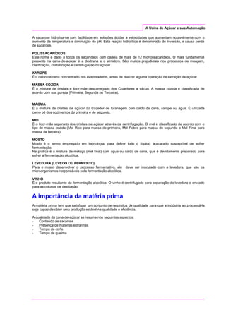 A Usina de Açúcar e sua Automação
A sacarose hidrolisa-se com facilidade em soluções ácidas a velocidades que aumentam notavelmente com o
aumento da temperatura e diminuição do pH. Esta reação hidrolítica é denominada de Inversão, e causa perda
de sacarose.
POLISSACARÍDEOS
Este nome é dado a todos os sacarídeos com cadeia de mais de 12 monossacarídeos. O mais fundamental
presente na cana-de-açúcar é a dextrana e o almidom. São muitos prejudiciais nos processos de moagem,
clarificação, cristalização e centrifugação do açúcar.
XAROPE
É o caldo de cana concentrado nos evaporadores, antes de realizar alguma operação de extração de açúcar.
MASSA COZIDA
É a mistura de cristais e licor-mãe descarregado dos Cozedores a vácuo. A massa cozida é classificada de
acordo com sua pureza (Primeira, Segunda ou Terceira).
MAGMA
É a mistura de cristais de açúcar do Cozedor de Granagem com caldo de cana, xarope ou água. É utilizada
como pé dos cozimentos de primeira e de segunda.
MEL
É o licor-mãe separado dos cristais de açúcar através da centrifugação. O mel é classificado de acordo com o
tipo de massa cozida (Mel Rico para massa de primeira, Mel Pobre para massa de segunda e Mel Final para
massa de terceira).
MOSTO
Mosto é o termo empregado em tecnologia, para definir todo o líquido açucarado susceptível de sofrer
fermentação.
Na prática é a mistura de melaço (mel final) com água ou caldo de cana, que é devidamente preparado para
sofrer a fermentação alcoólica.
LEVEDURA (LEVEDO OU FERMENTO)
Para o mosto desenvolver o processo fermentativo, ele deve ser inoculado com a levedura, que são os
microorganismos responsáveis pela fermentação alcoólica.
VINHO
É o produto resultante da fermentação alcoólica. O vinho é centrifugado para separação da levedura e enviado
para as colunas de destilação.
A importância da matéria prima
A matéria prima tem que satisfazer um conjunto de requisitos de qualidade para que a indústria ao processá-la
seja capaz de obter uma produção estável na qualidade e eficiência.
A qualidade da cana-de-açúcar se resume nos seguintes aspectos:
- Conteúdo de sacarose
- Presença de matérias estranhas
- Tempo de corte
- Tempo de queima
 