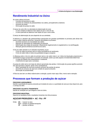 A Usina de Açúcar e sua Automação
Rendimento Industrial na Usina
As canas velhas provocam:
- Inversão da sacarose do caldo
- Aumento do conteúdo de polissacárideos nos caldos, principalmente a dextrana
- Aumento da acidez
- Diminuição da pureza do caldo
O tempo de corte influi na velocidade de deterioração da cana:
- A cana cortada se deteriora mais rápido do que a cana em pé.
- A cana queimada se deteriora mais rápido do que a cana verde.
O tempo de deterioração da cana depende da sua variedade.
A dextrana e o almidom são polissacarídeos introduzidos em grandes quantidades no processo pelo atraso das
canas e pelas matérias estranhas, causando dificuldades ao processo:
- Aumento excessivo da viscosidade dos caldos.
- Redução da velocidade de cristalização da sacarose.
- Deformação dos cristais de sacarose, influenciando negativamente no esgotamento e na centrifugação.
- Redução geral da eficiência econômica da Usina.
O brix do caldo extraído é um indicador importante, já que:
- O brix do caldo do primeiro terno é índice da tendência do rendimento.
- O brix do caldo misto é índice da quantidade de água a evaporar.
A diferença entre o brix do caldo do primeiro terno e do caldo misto é um índice de dissolução proporcional a
quantidade de água incorporada no processo de extração, sendo que este aspecto é fundamental determinar:
- A carga de trabalho dos evaporadores e cozedores.
- A demanda de vapor para o processo.
A pureza do caldo serve com base de cálculo aproximado das perdas. A diminuição de pureza significa aumento
dos não-açúcares a separar, tendo como conseqüência:
- Maior quantidade de mel final e portanto aumento das perdas de açúcar.
- Aumento do consumo de vapor por unidade de açúcar produzido.
- Diminuição da produtividade.
A fibra da cana tem um efeito notável sobre a extração, quanto maior seja a fibra, menor será a extração.
Processos que formam a produção de açúcar
PROCESSO AGROQUÍMICO
Decide a quantidade de açúcar produzida por tonelada de cana e a quantidade de cana por área disponível, para
o começo da safra.
PROCESSO COLHEITA-TRANSPORTE
Decide as condições em que chegará a cana na Usina.
PROCESSO INDUSTRIAL
Resume os resultados finais e resultados industriais dos três processos.
AÇUCAR PRODUZIDO = AC - Pct - PF
Onde: AC = açúcar na cana
PcT = perdas na colheita-transporte
PF = perdas na fábrica
 