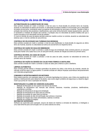 A Usina de Açúcar e sua Automação
Automação da área de Moagem:
AUTOMATIZAÇÃO DA ALIMENTAÇÃO DE CANA
Este controle consiste em medir e controlar o nível de cana no chute-donelly do primeiro terno da moenda,
atuando na velocidade da esteira de borracha. A velocidade da esteira metálica é sincronizada com a velocidade
da esteira de borracha, controlando assim as esteiras de alimentação de cana para a moenda. Também é feita a
proteção das turbinas dos picadores e desfibradores, para evitar embuchamento nesses equipamentos, para isto
é necessária a medição de rotação das turbinas. A proteção atua na velocidade da esteira metálica até que a
turbina recupere a sua velocidade normal de trabalho.
O nível do colchão de cana da esteira também pode ser medido e entrar no controle, atuando na velocidade das
esteiras caso o nível do colchão de cana diminua.
CONTROLE DE VELOCIDADE DAS TURBINAS DAS MOENDAS
Este controle consiste em medir e controlar o nível de cana desfibrada no chute-donelly do segundo ao último
terno da moenda, atuando na velocidade da turbina de acionamento do respectivo terno.
CONTROLE DE VAZÃO DE ÁGUA DE EMBEBIÇÃO
Este controle consiste em medir e controlar a vazão de água de embebição. Este controle pode ter um set-point
local para manter uma vazão fixa ou ter um set-point remoto, através da rotação da turbina do primeiro terno.
CONTROLE DE NÍVEL DA CAIXA DE CALDO
Este controle consiste em medir e controlar o nível da caixa de caldo, atuando na velocidade da turbina do
primeiro terno da moenda.
CONTROLE DE VAZÃO OU DIVISÃO DO CALDO PARA FÁBRICA E DESTILARIA
Este controle consiste em medir e controlar a vazão de caldo para a fabrica e para a destilaria.
LIMPEZA AUTOMÁTICA
Este controle permite efetuar a limpeza automática da peneira de caldo e dos ternos da moenda, através de
válvulas on/off de vapor ou água quente. O controle consiste em efetuar limpezas automáticas temporariamente
com intervalos programados.
COMANDO E INTERTRAVAMENTO DE MOTORES
Este sistema permite uma operação segura no comando liga/desliga de motores, pois é feita uma seqüência de
partida e intertravamento para desarme da planta, caso ocorra algum problema de segurança ou desarme algum
motor que ponha em risco a operação da moenda.
MONITORAÇÃO E ALARME DE VARIÁVEIS AUXILIARES
- Medição de flutuação do rolo superior dos ternos de moenda
- Medição de temperatura dos mancais das turbinas, redutores, moendas, picadores, desfibradores,
volandeiras e pinhões.
- Medição de temperatura da água de embebição
- Medição de temperatura do vapor para as turbinas
- Medição de pressão do vapor para as turbinas
- Medição de pressão de óleo de lubrificação das turbinas e moendas
- Medição de rotação das mesas alimentadora, esteiras e turbinas
- Medição de umidade do bagaço
SISTEMA DE SUPERVISÃO
Software de supervisão para operação, arquivo de dados em histórico e emissão de relatórios, e interligado a
uma rede Ethernet para comunicação com os outros setores da Usina.
 