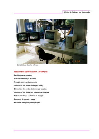 A Usina de Açúcar e sua Automação
Usina Cidade Gaúcha - Paraná
RESULTADOS OBTIDOS COM A AUTOMAÇÃO:
Estabilidade de moagem
Aumento da extração de caldo
Proteção contra embuchamento
Diminuição das perdas no bagaço (POL)
Diminuição das perdas de tempo por paradas
Diminuição das perdas por inversão de sacarose
Melhor embebição e umidade do bagaço
Economia de energia e vapor
Facilidade e segurança na operação
 