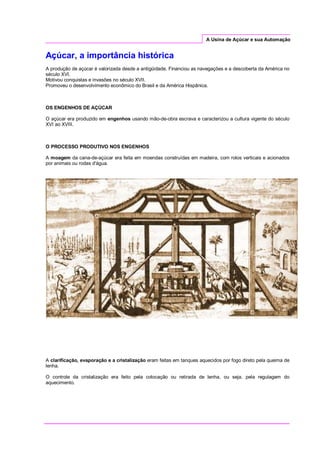 A Usina de Açúcar e sua Automação
Açúcar, a importância histórica
A produção de açúcar é valorizada desde a antigüidade. Financiou as navegações e a descoberta da América no
século XVI.
Motivou conquistas e invasões no século XVII.
Promoveu o desenvolvimento econômico do Brasil e da América Hispânica.
OS ENGENHOS DE AÇÚCAR
O açúcar era produzido em engenhos usando mão-de-obra escrava e caracterizou a cultura vigente do século
XVI ao XVIII.
O PROCESSO PRODUTIVO NOS ENGENHOS
A moagem da cana-de-açúcar era feita em moendas construídas em madeira, com rolos verticais e acionados
por animais ou rodas d'água.
A clarificação, evaporação e a cristalização eram feitas em tanques aquecidos por fogo direto pela queima de
lenha.
O controle da cristalização era feito pela colocação ou retirada de lenha, ou seja, pela regulagem do
aquecimento.
 