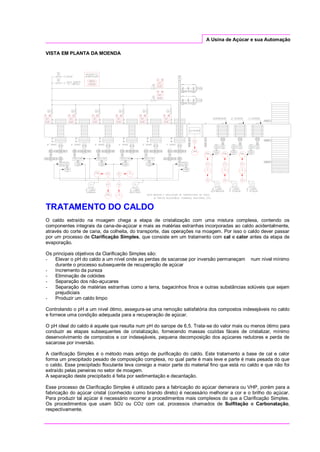 A Usina de Açúcar e sua Automação
VISTA EM PLANTA DA MOENDA
TRATAMENTO DO CALDO
O caldo extraído na moagem chega a etapa de cristalização com uma mistura complexa, contendo os
componentes integrais da cana-de-açúcar e mais as matérias estranhas incorporadas ao caldo acidentalmente,
através do corte de cana, da colheita, do transporte, das operações na moagem. Por isso o caldo dever passar
por um processo de Clarificação Simples, que consiste em um tratamento com cal e calor antes da etapa de
evaporação.
Os principais objetivos da Clarificação Simples são:
- Elevar o pH do caldo a um nível onde as perdas de sacarose por inversão permaneçam num nível mínimo
durante o processo subsequente de recuperação de açúcar
- Incremento da pureza
- Eliminação de colóides
- Separação dos não-açucares
- Separação de matérias estranhas como a terra, bagacinhos finos e outras substâncias solúveis que sejam
prejudiciais
- Produzir um caldo limpo
Controlando o pH a um nível ótimo, assegura-se uma remoção satisfatória dos compostos indesejáveis no caldo
e fornece uma condição adequada para a recuperação de açúcar.
O pH ideal do caldo é aquele que resulta num pH do xarope de 6,5. Trata-se do valor mais ou menos ótimo para
conduzir as etapas subsequentes de cristalização, fornecendo massas cozidas fáceis de cristalizar, mínimo
desenvolvimento de compostos e cor indesejáveis, pequena decomposição dos açúcares redutores e perda de
sacarose por inversão.
A clarificação Simples é o método mais antigo de purificação do caldo. Este tratamento a base de cal e calor
forma um precipitado pesado de composição complexa, no qual parte é mais leve e parte é mais pesada do que
o caldo. Esse precipitado floculante leva consigo a maior parte do material fino que está no caldo e que não foi
extraído pelas peneiras no setor de moagem.
A separação deste precipitado é feita por sedimentação e decantação.
Esse processo de Clarificação Simples é utilizado para a fabricação do açúcar demerara ou VHP, porém para a
fabricação do açúcar cristal (conhecido como brando direto) é necessário melhorar a cor e o brilho do açúcar.
Para produzir tal açúcar é necessário recorrer a procedimentos mais complexos do que a Clarificação Simples.
Os procedimentos que usam SO2 ou CO2 com cal, processos chamados de Sulfitação e Carbonatação,
respectivamente.
 