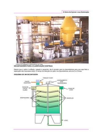 A Usina de Açúcar e sua Automação
Coluna de Sulfitação e Aquecedores de Caldo
DECANTADORES PARA A CLARIFICAÇÃO CONTÍNUA
Depois que o caldo é sulfitado, caleado e aquecido, ele é enviado para os decantadores para que seja feita a
separação das impurezas (lodo). O tempo de retenção do caldo nos decantadores varia de 2 a 4 horas.
ESQUEMA DE UM DECANTADOR:
CAIXA DE
LODO
CAIXA DE
CALDO
CLARO
ACIONAMENTO
DOS
RASPADORES
RASPADORES BANDEJAS
LODO
TANQUE FLASH
CALDO
AQUECIDO
 