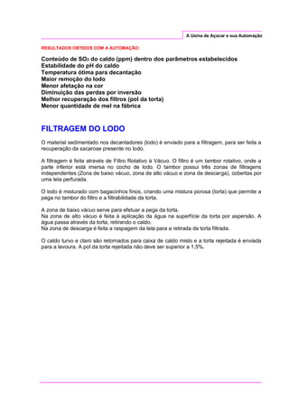 A Usina de Açúcar e sua Automação
RESULTADOS OBTIDOS COM A AUTOMAÇÃO:
Conteúdo de SO2 do caldo (ppm) dentro dos parâmetros estabelecidos
Estabilidade do pH do caldo
Temperatura ótima para decantação
Maior remoção do lodo
Menor afetação na cor
Diminuição das perdas por inversão
Melhor recuperação dos filtros (pol da torta)
Menor quantidade de mel na fábrica
FILTRAGEM DO LODO
O material sedimentado nos decantadores (lodo) é enviado para a filtragem, para ser feita a
recuperação da sacarose presente no lodo.
A filtragem é feita através de Filtro Rotativo à Vácuo. O filtro é um tambor rotativo, onde a
parte inferior está imersa no cocho de lodo. O tambor possui três zonas de filtragens
independentes (Zona de baixo vácuo, zona de alto vácuo e zona de descarga), cobertas por
uma tela perfurada.
O lodo é misturado com bagacinhos finos, criando uma mistura porosa (torta) que permite a
pega no tambor do filtro e a filtrabilidade da torta.
A zona de baixo vácuo serve para efetuar a pega da torta.
Na zona de alto vácuo é feita à aplicação da água na superfície da torta por aspersão. A
água passa através da torta, retirando o caldo.
Na zona de descarga é feita a raspagem da tela para a retirada da torta filtrada.
O caldo turvo e claro são retornados para caixa de caldo misto e a torta rejeitada é enviada
para a lavoura. A pol da torta rejeitada não deve ser superior a 1,5%.
 