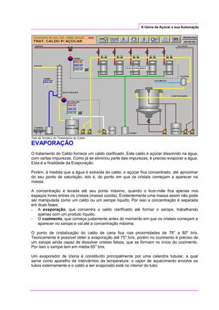 A Usina de Açúcar e sua Automação
Tela de Sinótico do Tratamento do Caldo
EVAPORAÇÃO
O tratamento do Caldo fornece um caldo clarificado. Este caldo é açúcar dissolvido na água,
com certas impurezas. Como já se eliminou parte das impurezas, é preciso evaporar a água.
Esta é a finalidade da Evaporação.
Porém, à medida que a água é extraída do caldo, o açúcar fica concentrado, até aproximar
do seu ponto de saturação, isto é, do ponto em que os cristais começam a aparecer na
massa.
A concentração é levada até seu ponto máximo, quando o licor-mãe fica apenas nos
espaços livres entres os cristais (massa cozida). Evidentemente uma massa assim não pode
ser manipulada como um caldo ou um xarope líquido. Por isso a concentração é separada
em duas fases:
- A evaporação, que concentra o caldo clarificado até formar o xarope, trabalhando
apenas com um produto líquido.
- O cozimento, que começa justamente antes do momento em que os cristais começam a
aparecer no xarope e vai até a concentração máxima.
O ponto de cristalização do caldo de cana fica nas proximidades de 78o
a 80o
brix.
Teoricamente é possível obter a evaporação até 75o
brix, porém no cozimento é preciso de
um xarope ainda capaz de dissolver cristais falsos, que se formam no início do cozimento.
Por isso o xarope tem em média 65o
brix.
Um evaporador de Usina é constituído principalmente por uma calandra tubular, a qual
serve como aparelho de intercâmbio da temperatura: o vapor de aquecimento envolve os
tubos externamente e o caldo a ser evaporado está no interior do tubo.
 