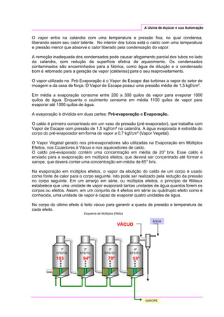 A Usina de Açúcar e sua Automação
O vapor entra na calandra com uma temperatura e pressão fixa, no qual condensa,
liberando assim seu calor latente. No interior dos tubos está o caldo com uma temperatura
e pressão menor que absorve o calor liberado pela condensação do vapor.
A remoção inadequada dos condensados pode causar afogamento parcial dos tubos no lado
da calandra, com redução da superfície efetiva de aquecimento. Os condensados
contaminados são encaminhados para a fábrica, como água de diluição e o condensado
bom é retornado para a geração de vapor (caldeiras) para o seu reaproveitamento.
O vapor utilizado na Pré-Evaporação é o Vapor de Escape das turbinas a vapor do setor de
moagem e da casa de força. O Vapor de Escape possui uma pressão média de 1,5 kgf/cm².
Em média a evaporação consome entre 200 a 300 quilos de vapor para evaporar 1000
quilos de água. Enquanto o cozimento consome em média 1100 quilos de vapor para
evaporar até 1000 quilos de água.
A evaporação é dividida em duas partes: Pré-evaporação e Evaporação.
O caldo é primeiro concentrado em um vaso de pressão (pré-evaporador), que trabalha com
Vapor de Escape com pressão de 1,5 kgf/cm² na calandra. A água evaporada é extraída do
corpo do pré-evaporador em forma de vapor a 0,7 kgf/cm² (Vapor Vegetal).
O Vapor Vegetal gerado nos pré-evaporadores são utilizadas na Evaporação em Múltiplos
Efeitos, nos Cozedores à Vácuo e nos aquecedores de caldo.
O caldo pré-evaporado contém uma concentração em média de 20o
brix. Esse caldo é
enviado para a evaporação em múltiplos efeitos, que deverá ser concentrado até formar o
xarope, que deverá conter uma concentração em média de 65o
brix.
Na evaporação em múltiplos efeitos, o vapor da ebulição do caldo de um corpo é usado
como fonte de calor para o corpo seguinte. Isto pode ser realizado pela redução da pressão
no corpo seguinte. Em um arranjo em série, ou múltiplos efeitos, o princípio de Rillieux
estabelece que uma unidade de vapor evaporará tantas unidades de água quantos forem os
corpos ou efeitos. Assim, em um conjunto de 4 efeitos em série ou quádruplo efeito como é
conhecida, uma unidade de vapor é capaz de evaporar quatro unidades de água.
No corpo do último efeito é feito vácuo para garantir a queda de pressão e temperatura de
cada efeito.
Esquema de Múltiplos Efeitos
1º
EFEITO
2º
EFEITO
3º
EFEITO
XAROPE
ÁGUA
VÁCUO
4º
EFEITO
103
o
º
94º 78º 55º
 