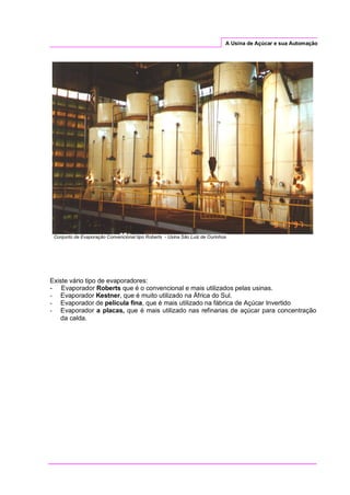 A Usina de Açúcar e sua Automação
Conjunto de Evaporação Convencional tipo Roberts - Usina São Luiz de Ourinhos
Existe vário tipo de evaporadores:
- Evaporador Roberts que é o convencional e mais utilizados pelas usinas.
- Evaporador Kestner, que é muito utilizado na África do Sul.
- Evaporador de película fina, que é mais utilizado na fábrica de Açúcar Invertido
- Evaporador a placas, que é mais utilizado nas refinarias de açúcar para concentração
da calda.
 