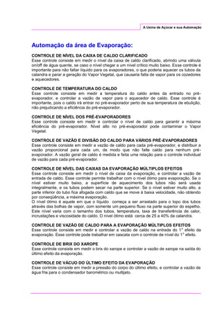 A Usina de Açúcar e sua Automação
Automação da área de Evaporação:
CONTROLE DE NÍVEL DA CAIXA DE CALDO CLARIFICADO
Esse controle consiste em medir o nível da caixa de caldo clarificado, abrindo uma válvula
on/off de água quente, se caso o nível chegar a um nível crítico muito baixo. Esse controle é
importante para não faltar líquido para os evaporadores, o que poderia aquecer os tubos da
calandra e parar a geração do Vapor Vegetal, que causaria falta de vapor para os cozedores
e aquecedores.
CONTROLE DE TEMPERATURA DO CALDO
Esse controle consiste em medir a temperatura do caldo antes da entrado no pré-
evaporador, e controlar a vazão de vapor para o aquecedor de caldo. Esse controle é
importante, pois o caldo irá entrar no pré-evaporador perto de sua temperatura de ebulição,
não prejudicando a eficiência do pré-evaporador.
CONTROLE DE NÍVEL DOS PRÉ-EVAPORADORES
Esse controle consiste em medir e controlar o nível de caldo para garantir a máxima
eficiência do pré-evaporador. Nível alto no pré-evaporador pode contaminar o Vapor
Vegetal.
CONTROLE DE VAZÃO E DIVISÃO DO CALDO PARA VÁRIOS PRÉ-EVAPORADORES
Esse controle consiste em medir a vazão de caldo para cada pré-evaporador, e distribuir a
vazão proporcional para cada um, de modo que não falte caldo para nenhum pré-
evaporador. A vazão geral de caldo é medida e feita uma relação para o controle individual
de vazão para cada pré-evaporador.
CONTROLE DE NÍVEL DAS CAIXAS DA EVAPORAÇÃO MÚLTIPLOS EFEITOS
Esse controle consiste em medir o nível de caixa da evaporação, e controlar a vazão de
entrada de caldo. Esse controle permite trabalhar com o nível ótimo para evaporação. Se o
nível estiver muito baixo, a superfície de aquecimento dos tubos não será usada
integralmente, e os tubos podem secar na parte superior. Se o nível estiver muito alto, a
parte inferior do tubo fica afogada com caldo que se move à baixa velocidade, não obtendo
por conseqüência, a máxima evaporação.
O nível ótimo é aquele em que o líquido começa a ser arrastado para o topo dos tubos
através das bolhas de vapor, com somente um pequeno fluxo na parte superior do espelho.
Este nível varia com o tamanho dos tubos, temperatura, taxa de transferência de calor,
incrustações e viscosidade do caldo. O nível ótimo está cerca de 25 a 40% da calandra.
CONTROLE DE VAZÃO DE CALDO PARA A EVAPORAÇÃO MÚLTIPLOS EFEITOS
Esse controle consiste em medir e controlar a vazão de caldo na entrada do 1o
efeito da
evaporação. Esse controle pode trabalhar em cascata com o controle de nível do 1o
efeito.
CONTROLE DE BRIX DO XAROPE
Esse controle consiste em medir o brix do xarope e controlar a vazão de xarope na saída do
último efeito da evaporação.
CONTROLE DE VÁCUO DO ÚLTIMO EFEITO DA EVAPORAÇÃO
Esse controle consiste em medir a pressão do corpo do último efeito, e controlar a vazão de
água fria para o condensador barométrico ou multijato.
 