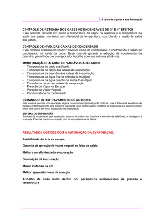 A Usina de Açúcar e sua Automação
CONTROLE DE RETIRADA DOS GASES INCONDENSÁVEIS DO 3O
E 4O
EFEITOS
Esse controle consiste em medir a temperatura do vapor na calandra e a temperatura na
saída dos gases, mantendo um diferencial de temperatura, controlando a vazão de saída
dos gases.
CONTROLE DE NÍVEL DAS CAIXAS DE CONDENSADO
Esse controle consiste em medir o nível da caixa de condensado, e controlando a vazão de
condensado na saída da caixa. Esse controle garante a extração de condensado da
calandra, permitindo que o evaporador trabalhe com sua máxima eficiência.
MONITORAÇÃO E ALARME DE VARIÁVEIS AUXILIARES
- Temperatura do caldo clarificado
- Temperatura do corpo das caixas de evaporação
- Temperatura da calandra das caixas de evaporação
- Temperatura da água fria na entrada do multijato
- Temperatura da água quente na saída do multijato
- Pressão do corpo das caixas de evaporação
- Pressão do Vapor de Escape
- Pressão do Vapor Vegetal
- Condutividade do condensado
COMANDO E INTERTRAVAMENTO DE MOTORES
Este sistema permite uma operação segura no comando liga/desliga de motores, pois é feita uma seqüência de
partida e intertravamento para desarme da planta, caso ocorra algum problema de segurança ou desarme algum
motor que ponha em risco a operação da evaporação.
SISTEMA DE SUPERVISÃO
Software de supervisão para operação, arquivo de dados em histórico e emissão de relatórios, e interligado a
uma rede Ethernet para comunicação com os outros setores da Usina.
RESULTADOS OBTIDOS COM A AUTOMAÇÃO DA EVAPORAÇÃO:
Estabilidade do brix do xarope
Garantia da geração de vapor vegetal na falta de caldo
Melhora na eficiência da evaporação
Diminuição da incrustação
Menor afetação na cor
Melhor aproveitamento da energia
Trabalho de cada efeito dentro dos parâmetros estabelecidos de pressão e
temperatura
 