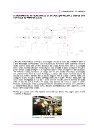 A Usina de Açúcar e sua Automação
FLUXOGRAMA DE INSTRUMENTAÇÃO DA EVAPORAÇÃO MÚLTIPLO EFEITOS COM
CONTROLE DE VAZÃO DE CALDO
A filosofia deste modo de controle da evaporação é manter a vazão da entrada de caldo e
o brix do xarope. Conhecendo a taxa de evaporação do múltiplo efeito, podemos calcular a
vazão ideal de caldo para um brix desejável do xarope, teoricamente com a evaporação
limpa. Então fixamos este valor como set-point para a vazão de caldo e set-point desejável
para o brix do xarope (exemplo: se a evaporação estiver limpa, a evaporação deve evaporar
100 m³/hora de caldo, resultando um xarope com 65o
brix). Então colocamos a evaporação
em funcionamento. Com o passar do tempo, as caixas irão perder eficiência, devido às
incrustações, então o controle de brix deverá segurar mais o xarope no último efeito para
assegurar o valor desejável de brix, consequentemente irá subir o nível de caldo, como as
caixas estão interligadas, o nível do 1o
efeito também irá subir, como o controle de vazão
está em cascata com o nível do 1o
efeito, esse controle irá reduzir a vazão de caldo.
Portanto a evaporação irá se ajustar para manter o brix desejável. Caso a nova vazão ideal
de caldo for baixa, devido à caixa pulmão de caldo clarificado estiver alto, o operador poderá
baixar o brix desejável do xarope.
Usinas que operam com esta filosofia: Usina Maracaí, Usina Alto Alegre, Usina Santa
Terezinha de Tapejara.
Medidor de vazão com válvula de controle de caldo
Usina Maracaí (2 linhas de evaporação)
 