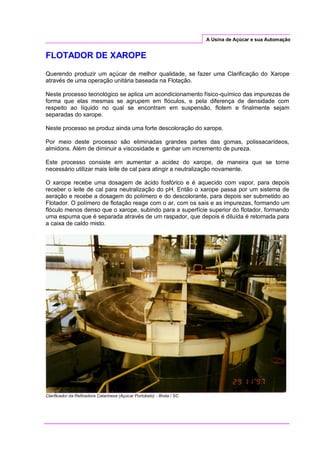 A Usina de Açúcar e sua Automação
FLOTADOR DE XAROPE
Querendo produzir um açúcar de melhor qualidade, se fazer uma Clarificação do Xarope
através de uma operação unitária baseada na Flotação.
Neste processo tecnológico se aplica um acondicionamento físico-químico das impurezas de
forma que elas mesmas se agrupem em flóculos, e pela diferença de densidade com
respeito ao líquido no qual se encontram em suspensão, flotem e finalmente sejam
separadas do xarope.
Neste processo se produz ainda uma forte descoloração do xarope.
Por meio deste processo são eliminadas grandes partes das gomas, polissacarídeos,
almidons. Além de diminuir a viscosidade e ganhar um incremento de pureza.
Este processo consiste em aumentar a acidez do xarope, de maneira que se torne
necessário utilizar mais leite de cal para atingir a neutralização novamente.
O xarope recebe uma dosagem de ácido fosfórico e é aquecido com vapor, para depois
receber o leite de cal para neutralização do pH. Então o xarope passa por um sistema de
aeração e recebe a dosagem do polímero e do descolorante, para depois ser submetido ao
Flotador. O polímero de flotação reage com o ar, com os sais e as impurezas, formando um
flóculo menos denso que o xarope, subindo para a superfície superior do flotador, formando
uma espuma que é separada através de um raspador, que depois é diluída é retornada para
a caixa de caldo misto.
Clarificador da Refinadora Catarinese (Açúcar Portobelo) - Ilhota / SC
 