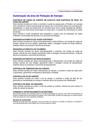 A Usina de Açúcar e sua Automação
Automação da área de Flotação de Xarope:
CONTROLE DE VAZÃO DE XAROPE EM CASCATA COM CONTROLE DE NÍVEL DA
CAIXA DE XAROPE
Esse controle consiste em medir e controlar a vazão de xarope para o Flotador, em cascata
com controle de nível da caixa pulmão de xarope. Se o nível estiver dentro de uma faixa pré-
estabelecida, a vazão de xarope terá um set-point local com a vazão desejada de trabalho.
Caso ocorra um nível crítico (muito baixo ou muito alto), o controle de nível atuará na vazão
de xarope.
Esse controle é muito importante para estabilizar a vazão, pois as oscilações de vazão
interferem na formação dos flóculos e no processo de flotação.
DOSAGEM AUTOMÁTICA DE ÁCIDO FOSFÓRICO
Esse controle consiste em dosar automaticamente o ácido fosfórico, em função da vazão de
xarope, através de uma relação, garantindo então a dosagem correta de ácido fosfórico,
evitando danos ao processo e economia de ácido.
DOSAGEM AUTOMÁTICA DE POLÍMERO
Esse controle consiste em dosar automaticamente o polímero, em função da vazão de
xarope, através de uma relação, garantindo então a dosagem correta de polímero, evitando
danos ao processo e economia de polímero.
DOSAGEM AUTOMÁTICA DE DESCOLORANTE
Esse controle consiste em dosar automaticamente o descolorante, em função da vazão de
xarope, através de uma relação, garantindo então a dosagem correta de descolorante,
evitando danos ao processo e economia de descolorante.
CONTROLE DE TEMPERATURA DO XAROPE
Esse controle consiste em medir a temperatura do xarope, e controlar a vazão de vapor para
o aquecedor, garantindo a temperatura ideal para a Flotação.
CONTROLE DE PH DO XAROPE
Esse controle consiste em medir o pH do xarope, e controlar a vazão de leite de cal,
garantindo a neutralização do xarope e evitando danos ao processo de cristalização.
CONTROLE DE NÍVEL DO AERADOR
Esse controle consiste em medir o nível de xarope no aerador, através de uma válvula na
saída de xarope do aerador.
COMANDO E INTERTRAVAMENTO DE MOTORES
Este sistema permite uma operação segura no comando liga/desliga de motores, pois é feita uma seqüência de
partida e intertravamento para desarme da planta, caso ocorra algum problema de segurança ou desarme algum
motor que ponha em risco a operação do flotador.
SISTEMA DE SUPERVISÃO
Software de supervisão para operação, arquivo de dados em histórico e emissão de relatórios e interligado a
uma rede Ethernet para comunicação com os outros setores da Usina.
 