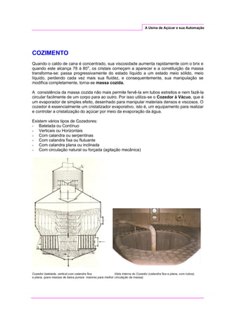 A Usina de Açúcar e sua Automação
COZIMENTO
Quando o caldo de cana é concentrado, sua viscosidade aumenta rapidamente com o brix e
quando este alcança 78 à 80o
, os cristais começam a aparecer e a constituição da massa
transforma-se: passa progressivamente do estado líquido a um estado meio sólido, meio
líquido, perdendo cada vez mais sua fluidez, e consequentemente, sua manipulação se
modifica completamente, torna-se massa cozida.
A consistência da massa cozida não mais permite fervê-la em tubos estreitos e nem fazê-la
circular facilmente de um corpo para ao outro. Por isso utiliza-se o Cozedor à Vácuo, que é
um evaporador de simples efeito, desenhado para manipular materiais densos e viscosos. O
cozedor é essencialmente um cristalizador evaporativo, isto é, um equipamento para realizar
e controlar a cristalização do açúcar por meio da evaporação da água.
Existem vários tipos de Cozedores:
- Batelada ou Contínuo
- Verticais ou Horizontais
- Com calandra ou serpentinas
- Com calandra fixa ou flutuante
- Com calandra plana ou inclinada
- Com circulação natural ou forçada (agitação mecânica)
Cozedor batelada, vertical com calandra fixa Vista interna do Cozedor (calandra fixa e plana, com tubos).
e plana, (para massas de baixa pureza maiores para melhor circulação da massa).
 
