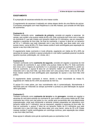 A Usina de Açúcar e sua Automação
ESGOTAMENTO
É a proporção de sacarose extraída de uma massa cozida.
O esgotamento da sacarose é realizado em várias etapas dentro de uma fábrica de açúcar.
O processo empregado com mais freqüência é o de três massas, que consiste em três tipos
de cozimentos:
Cozimento A:
Também conhecido como cozimento de primeira, consiste em esgotar a sacarose do
xarope, que contém uma pureza média de 80 a 90. Este cozimento tem início com o magma
do cozimento C, que são cristais com tamanho médio de 0.3 milímetros, que ao crescerem,
esgotam a sacarose do licor-mãe. Ao final do cozimento, o açúcar A deve ter um tamanho
de 0.8 a 1 milímetro que está misturado com o seu licor-mãe, que deve estar com uma
pureza menor, cerca de 68 a 72. Essa massa cozida A será centrifugada para separação do
açúcar e seu licor-mãe (mel rico).
O esgotamento deste cozimento é muito eficiente, esgotando em média de 50 a 60% da
sacarose do xarope, portanto o açúcar produzido é o de melhor qualidade possível na planta
(quanto à pureza, polarização, cor, cinzas, etc.)
Cozimento B:
Também conhecido como cozimento de segunda, consiste em esgotar a sacarose do mel
rico extraído do cozimento A, que contém uma pureza média de 68 a 72. Este cozimento
tem início com o magma do cozimento C e o processo é igual ao cozimento A, porém ao
final do cozimento, o açúcar B deve ter um tamanho médio de 0.7 milímetros que está
misturado com o seu licor-mãe, que deve estar com uma pureza menor, cerca de 56 a 60.
Essa massa cozida B será centrifugada para separação do açúcar e seu licor-mãe (mel
pobre).
O esgotamento deste cozimento é menor, devido a maior viscosidade da massa B,
esgotando em média de 40 a 50% da sacarose do mel rico.
O açúcar B é mais pobre, por isso normalmente não é comercializado. Normalmente é
refundido para ser misturado ao xarope (aumentar a pureza) ou para fabricação do açúcar
refino granulado.
Cozimento C:
Também conhecido como cozimento de terceira ou de granagem, consiste em esgotar a
sacarose do mel pobre extraído do cozimento B, que contém uma pureza média de 60. Este
cozimento tem início com mel pobre ou rico, aonde será concentrado até uma determinada
supersaturação, onde será introduzida a semente (cristais preparados em laboratório com
tamanho médio de 0.1 milímetro), que ao crescerem, esgotam a sacarose do licor-mãe. Ao
final do cozimento, o açúcar C deve ter um tamanho médio de 0.3 milímetros que está
misturado com o seu licor-mãe, que deve estar com uma menor, cerca de 35 a 40. Essas
massas cozidas C serão centrifugadas em centrifuga contínua, para separação dos cristais
e seu licor-mãe (mel final).
Esse açúcar é utilizado como pé de cozimento para os cozimentos A e B.
 