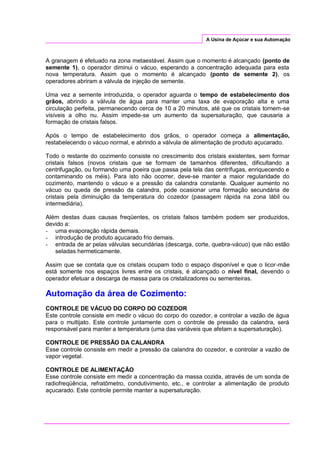 A Usina de Açúcar e sua Automação
A granagem é efetuado na zona metaestável. Assim que o momento é alcançado (ponto de
semente 1), o operador diminui o vácuo, esperando a concentração adequada para esta
nova temperatura. Assim que o momento é alcançado (ponto de semente 2), os
operadores abriram a válvula de injeção de semente.
Uma vez a semente introduzida, o operador aguarda o tempo de estabelecimento dos
grãos, abrindo a válvula de água para manter uma taxa de evaporação alta e uma
circulação perfeita, permanecendo cerca de 10 a 20 minutos, até que os cristais tornem-se
visíveis a olho nu. Assim impede-se um aumento da supersaturação, que causaria a
formação de cristais falsos.
Após o tempo de estabelecimento dos grãos, o operador começa a alimentação,
restabelecendo o vácuo normal, e abrindo a válvula de alimentação de produto açucarado.
Todo o restante do cozimento consiste no crescimento dos cristais existentes, sem formar
cristais falsos (novos cristais que se formam de tamanhos diferentes, dificultando a
centrifugação, ou formando uma poeira que passa pela tela das centrífugas, enriquecendo e
contaminando os méis). Para isto não ocorrer, deve-se manter a maior regularidade do
cozimento, mantendo o vácuo e a pressão da calandra constante. Qualquer aumento no
vácuo ou queda de pressão da calandra, pode ocasionar uma formação secundária de
cristais pela diminuição da temperatura do cozedor (passagem rápida na zona lábil ou
intermediária).
Além destas duas causas freqüentes, os cristais falsos também podem ser produzidos,
devido a:
- uma evaporação rápida demais.
- introdução de produto açucarado frio demais.
- entrada de ar pelas válvulas secundárias (descarga, corte, quebra-vácuo) que não estão
seladas hermeticamente.
Assim que se contata que os cristais ocupam todo o espaço disponível e que o licor-mãe
está somente nos espaços livres entre os cristais, é alcançado o nível final, devendo o
operador efetuar a descarga de massa para os cristalizadores ou sementeiras.
Automação da área de Cozimento:
CONTROLE DE VÁCUO DO CORPO DO COZEDOR
Este controle consiste em medir o vácuo do corpo do cozedor, e controlar a vazão de água
para o multijato. Este controle juntamente com o controle de pressão da calandra, será
responsável para manter a temperatura (uma das variáveis que afetam a supersaturação).
CONTROLE DE PRESSÃO DA CALANDRA
Esse controle consiste em medir a pressão da calandra do cozedor, e controlar a vazão de
vapor vegetal.
CONTROLE DE ALIMENTAÇÃO
Esse controle consiste em medir a concentração da massa cozida, através de um sonda de
radiofreqüência, refratômetro, condutivimento, etc., e controlar a alimentação de produto
açucarado. Este controle permite manter a supersaturação.
 