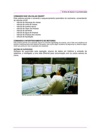A Usina de Açúcar e sua Automação
COMANDO DAS VÁLVULAS ON/OFF
Este sistema permite o comando e sequenciamento automático do cozimento, comandando
as válvulas on/off:
- válvula de descarga de massa
- válvula de corte de massa
- válvula de quebra-vácuo
- válvula de vapor de limpeza
- válvula de semente
- válvula de água de limpeza
- válvula de limpeza dos visores
- válvula de liquidação
COMANDO E INTERTRAVAMENTO DE MOTORES
Este sistema permite uma operação segura no comando liga/desliga de motores, pois é feita uma seqüência de
partida e intertravamento para desarme da planta, caso ocorra algum problema de segurança ou desarme algum
motor que ponha em risco a operação dos cozedores.
SISTEMA DE SUPERVISÃO
Software de supervisão para operação, arquivo de dados em histórico e emissão de
relatórios, e interligado a uma rede Ethernet para comunicação com os outros setores da
Usina.
Sala de operação dos Cozedores - Usina Santa Elisa
 