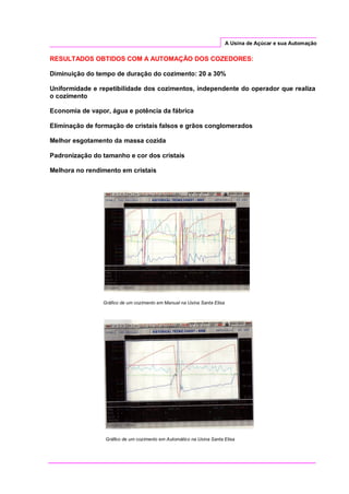 A Usina de Açúcar e sua Automação
RESULTADOS OBTIDOS COM A AUTOMAÇÃO DOS COZEDORES:
Diminuição do tempo de duração do cozimento: 20 a 30%
Uniformidade e repetibilidade dos cozimentos, independente do operador que realiza
o cozimento
Economia de vapor, água e potência da fábrica
Eliminação de formação de cristais falsos e grãos conglomerados
Melhor esgotamento da massa cozida
Padronização do tamanho e cor dos cristais
Melhora no rendimento em cristais
Gráfico de um cozimento em Manual na Usina Santa Elisa
Gráfico de um cozimento em Automático na Usina Santa Elisa
 