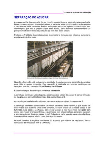A Usina de Açúcar e sua Automação
SEPARAÇÃO DO AÇÚCAR
A massa cozida descarregada de um cozedor apresenta uma supersaturação acentuada.
Deixando-a em repouso nos cristalizadores, a sacarose ainda contido no licor-mãe continua
a depositar-se sobre os cristais. Porém, após pouco tempo em repouso, a cristalização será
interrompida, por isso é preciso agitar esta massa, para modificar constantemente as
posições relativas de todas as partículas do licor-mãe e dos cristais.
Portanto, a finalidade dos cristalizadores é completar a formação dos cristais e aumentar o
esgotamento do licor-mãe.
Conjunto de Cristalizadores e Centrifugas Contínua - Usina Maracaí
Quando o licor-mãe está praticamente esgotado, é preciso somente separá-lo dos cristais,
para obter o açúcar comercial. Esta operação é realizada em turbinas centrifugas de
secagem, que são chamadas de turbinas ou centrifugas.
Existem dois tipos de centrífugas: contínua e batelada.
A centrífuga contínua é utilizada para a separação dos cristais do açúcar C, para a formação
do magma, que será utilizado como pé dos cozimentos A e B.
As centrífugas bateladas são utilizadas para separação dos cristais do açúcar A e B.
A centrífuga batelada é constituída de um motor, situado na parte superior, o qual aciona um
eixo vertical que sustenta uma cesta cilíndrica, na qual coloca-se a massa cozida a ser
turbinada. Esta cesta é perfurada, para deixar passar o licor-mãe (mel), reforçada com
anéis, para resistir a força centrífuga, e guarnecida com telas metálicas, para reter o açúcar,
e ao mesmo tempo deixando passar o mel. É aberta na parte superior, para a introdução da
massa cozida e na parte inferior, para descarga do açúcar.
O motor utilizado é de pólos comutáveis ou acionado por inversor de freqüência, para a
comutação da velocidade (600 e 1200 rpm).
 