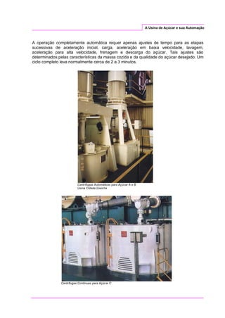 A Usina de Açúcar e sua Automação
A operação completamente automática requer apenas ajustes de tempo para as etapas
sucessivas de aceleração inicial, carga, aceleração em baixa velocidade, lavagem,
aceleração para alta velocidade, frenagem e descarga do açúcar. Tais ajustes são
determinados pelas características da massa cozida e da qualidade do açúcar desejado. Um
ciclo completo leva normalmente cerca de 2 a 3 minutos.
Centrífugas Automáticas para Açúcar A e B
Usina Cidade Gaúcha
Centrífugas Contínuas para Açúcar C
 