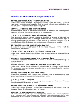 A Usina de Açúcar e sua Automação
Automação da área de Separação de Açúcar:
CONTROLE DE TEMPERATURA DOS CRISTALIZADORES
Esse controle consiste em medir a temperatura da massa cozida, e controlar a vazão de
vapor para a serpentina do cristalizador. Esse controle é utilizado nos cristalizadores de
massa C, onde o tempo de cristalização é muito grande.
MONITORAÇÃO DO NÍVEL DOS CRISTALIZADORES
Permite monitorar o nível de massa nos cristalizadores, e intertravar com a descarga dos
cozedores para evitar enchimento e transbordo de massa cozida.
CONTROLE DE VELOCIDADE DA CENTRÍFUGA BATELADA
Esse controle consiste em medir a rotação da centrifuga, e controlar a velocidade do
inversor de freqüência do motor da centrifuga, intertravada com o sequenciamento lógico e
sistema de segurança configurado no CLP para comando da centrifuga automática. Toda a
operação é automática, desde o carregamento de massa até a descarga do açúcar.
CONTROLE DE CORRENTE DA CENTRIFUGA CONTÍNUA
Esse controle consiste em medir a corrente do motor da centrífuga, e controlar a vazão de
alimentação de massa cozida.
CONTROLE DE VAZÃO DE ÁGUA PARA CENTRÍFUGA CONTÍNUA
Esse controle consiste em medir e controlar a vazão de água de diluição para a centrífuga
contínua.
SISTEMA DE INTERTRAVAMENTO DA CENTRIFUGA CONTÍNUA
Esse sistema consiste no intertravamento de partida da máquina, sistema de lubrificação e
sistema de limpeza.
CONTROLE DE NÍVEL DO CAIXA DE MEL RICO, MEL POBRE E MEL FINAL
Esse controle consiste em medir o nível das caixas de méis, e controlar a vazão de saída
das caixas, para não encher e causar perda de méis, e também para não cavitar a bomba,
no caso de falta de mel.
CONTROLE DE BRIX DO MEL RICO E MEL POBRE
Esse controle consiste em medir o brix do mel, e controlar a vazão de água de diluição, para
garantir a diluição dos possíveis cristais falsos contidos no mel.
CONTROLE DE NÍVEL DE MAGMA
Esse controle consiste em medir o nível de magma na rosca , e controlador a velocidade do
inversor de freqüência da bomba de magma.
CONTROLE DE VAZÃO DE ÁGUA PARA PREPARO DO MAGMA
Esse controle consiste em medir a rotação da bomba de magma, e controlar a vazão de
água para diluição do açúcar para preparo do magma.
COMANDO E INTERTRAVAMENTO DE MOTORES
Este sistema permite uma operação segura no comando liga/desliga de motores, pois é feita uma seqüência de
partida e intertravamento para desarme da planta, caso ocorra algum problema de segurança ou desarme algum
motor que ponha em risco a operação dos cristalizadores, melaceiros, centrífugas contínuas e automáticas.
 