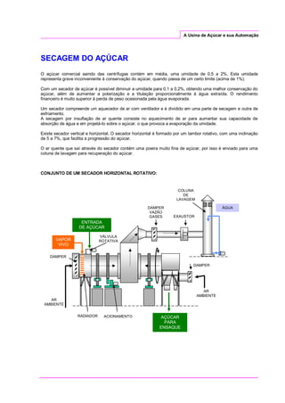 A Usina de Açúcar e sua Automação
SECAGEM DO AÇÚCAR
O açúcar comercial saindo das centrífugas contém em média, uma umidade de 0.5 a 2%. Esta umidade
representa grave inconveniente à conservação do açúcar, quando passa de um certo limite (acima de 1%).
Com um secador de açúcar é possível diminuir a umidade para 0.1 a 0.2%, obtendo uma melhor conservação do
açúcar, além de aumentar a polarização e a titulação proporcionalmente à água extraída. O rendimento
financeiro é muito superior à perda de peso ocasionada pela água evaporada.
Um secador compreende um aquecedor de ar com ventilador e é dividido em uma parte de secagem e outra de
esfriamento.
A secagem por insuflação de ar quente consiste no aquecimento de ar para aumentar sua capacidade de
absorção de água e em projetá-lo sobre o açúcar, o que provoca a evaporação da umidade.
Existe secador vertical e horizontal. O secador horizontal é formado por um tambor rotativo, com uma inclinação
de 5 a 7%, que facilita a progressão do açúcar.
O ar quente que saí através do secador contém uma poeira muito fina de açúcar, por isso é enviado para uma
coluna de lavagem para recuperação do açúcar.
CONJUNTO DE UM SECADOR HORIZONTAL ROTATIVO:
COLUNA
DE
LAVAGEM
AR
AMBIENTE
VAPOR
VIVO
RADIADOR
DAMPER
ENTRADA
DE AÇÚCAR
VÁLVULA
ROTATIVA
DAMPER
VAZÃO
GASES EXAUSTOR
DAMPER
ACIONAMENTO AÇÚCAR
PARA
ENSAQUE
AR
AMBIENTE
ÁGUA
 